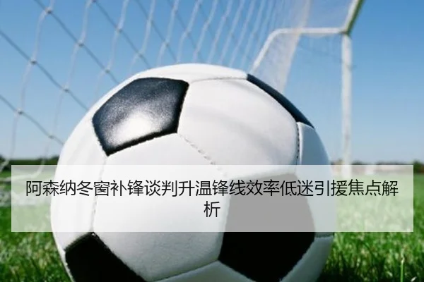 阿森纳冬窗补锋谈判升温锋线效率低迷引援焦点解析